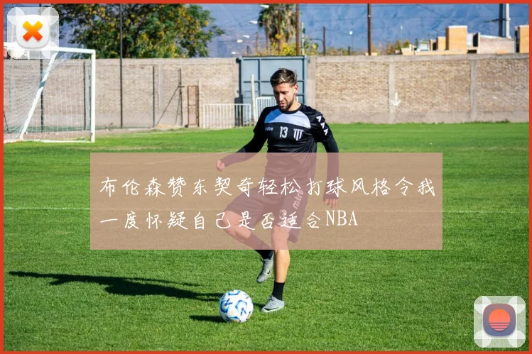 布伦森赞东契奇轻松打球风格令我一度怀疑自己是否适合NBA