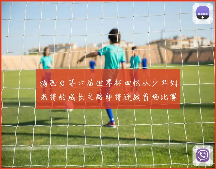 梅西分享六届世界杯回忆从少年到老将的成长之路即将迎战首场比赛