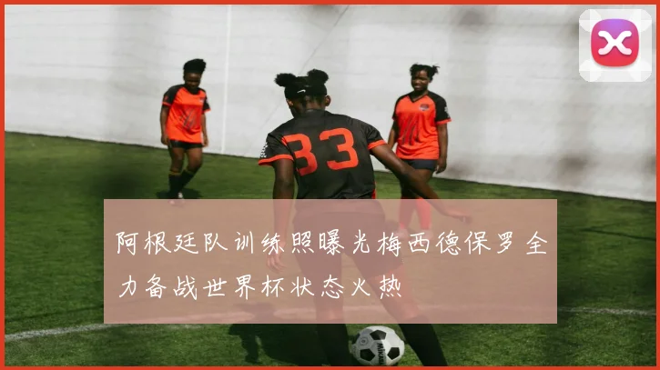 阿根廷队训练照曝光梅西德保罗全力备战世界杯状态火热