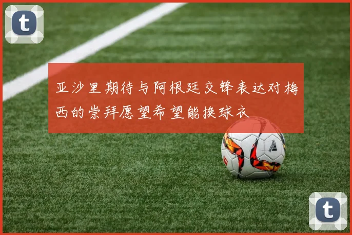 亚沙里期待与阿根廷交锋表达对梅西的崇拜愿望希望能换球衣