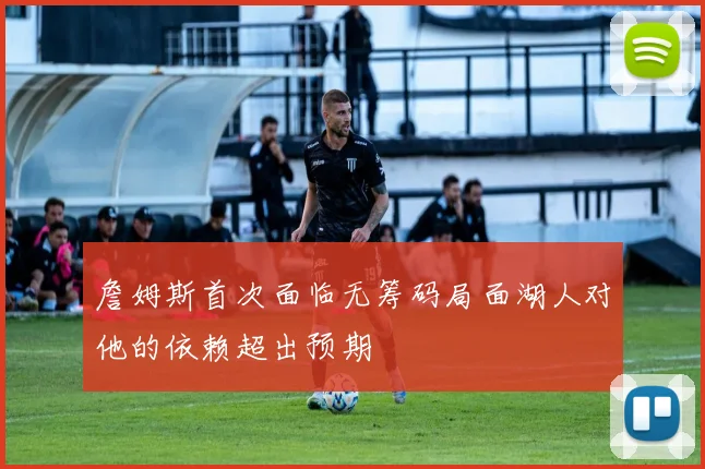 詹姆斯首次面临无筹码局面湖人对他的依赖超出预期