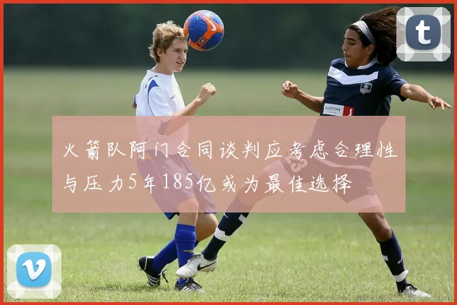 火箭队阿门合同谈判应考虑合理性与压力5年185亿或为最佳选择
