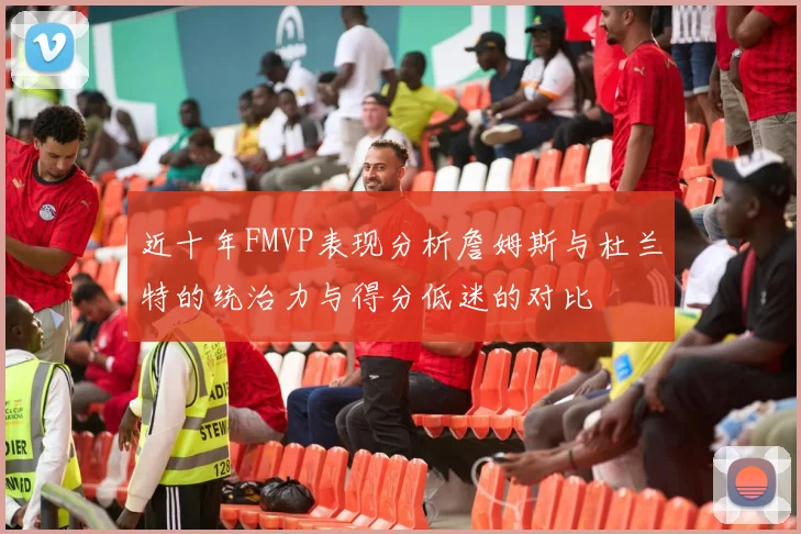 近十年FMVP表现分析詹姆斯与杜兰特的统治力与得分低迷的对比