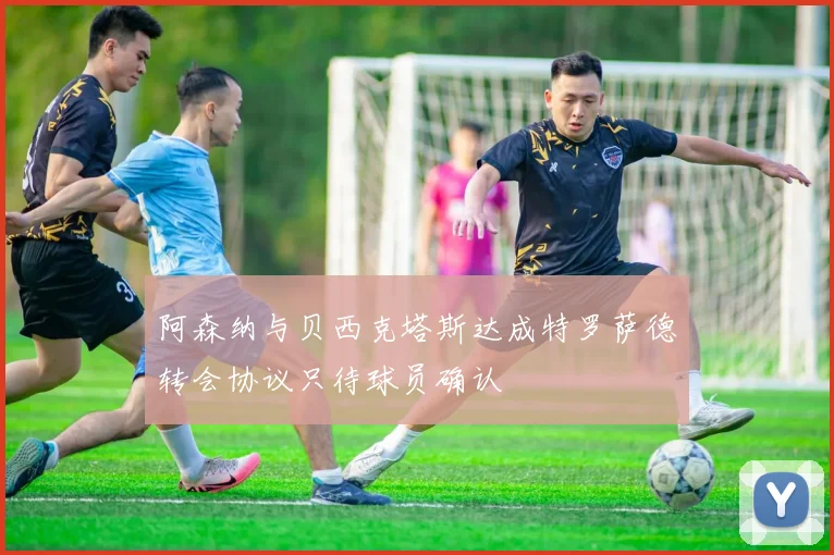 阿森纳与贝西克塔斯达成特罗萨德转会协议只待球员确认