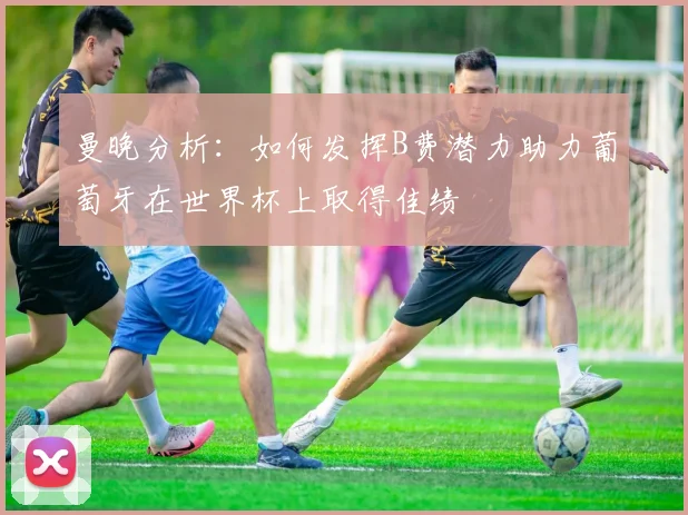 曼晚分析：如何发挥B费潜力助力葡萄牙在世界杯上取得佳绩