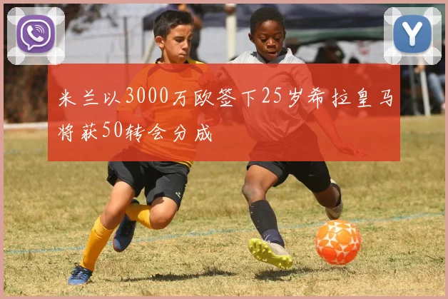 米兰以3000万欧签下25岁希拉皇马将获50转会分成