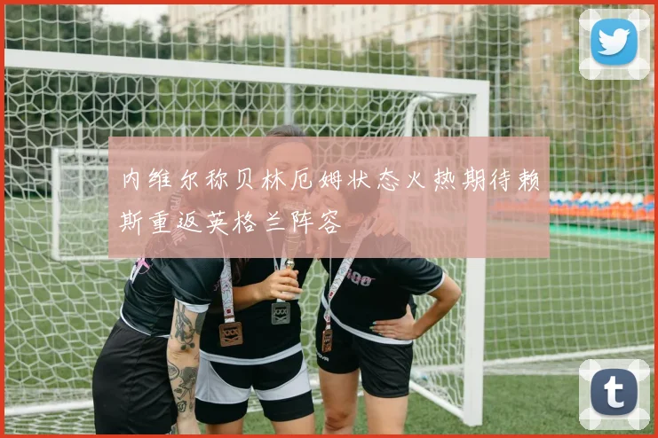 内维尔称贝林厄姆状态火热期待赖斯重返英格兰阵容
