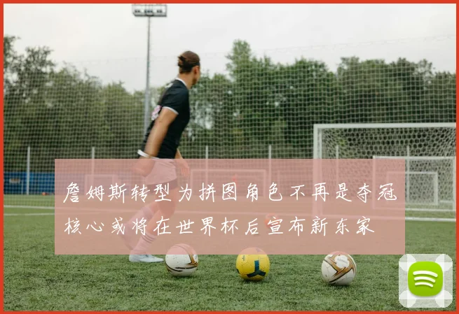 詹姆斯转型为拼图角色不再是夺冠核心或将在世界杯后宣布新东家