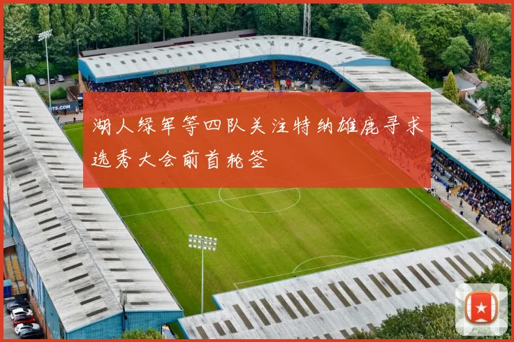 湖人绿军等四队关注特纳雄鹿寻求选秀大会前首轮签
