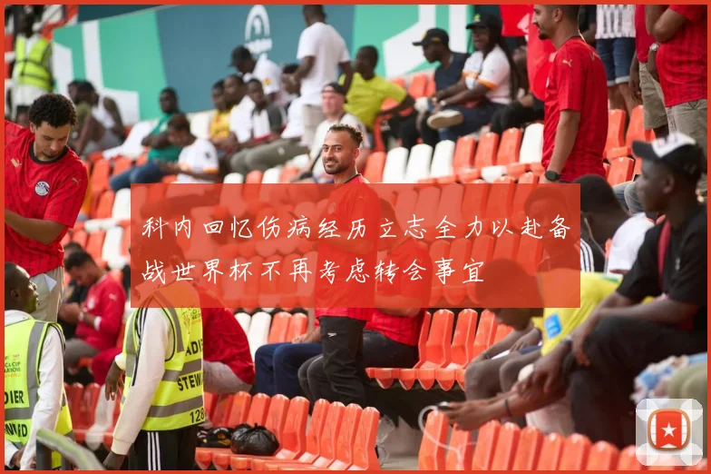 科内回忆伤病经历立志全力以赴备战世界杯不再考虑转会事宜