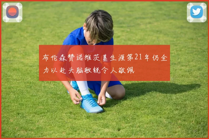 布伦森赞诺维茨基生涯第21年仍全力以赴头脑敏锐令人敬佩