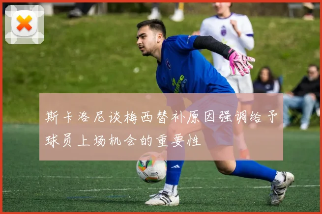 斯卡洛尼谈梅西替补原因强调给予球员上场机会的重要性